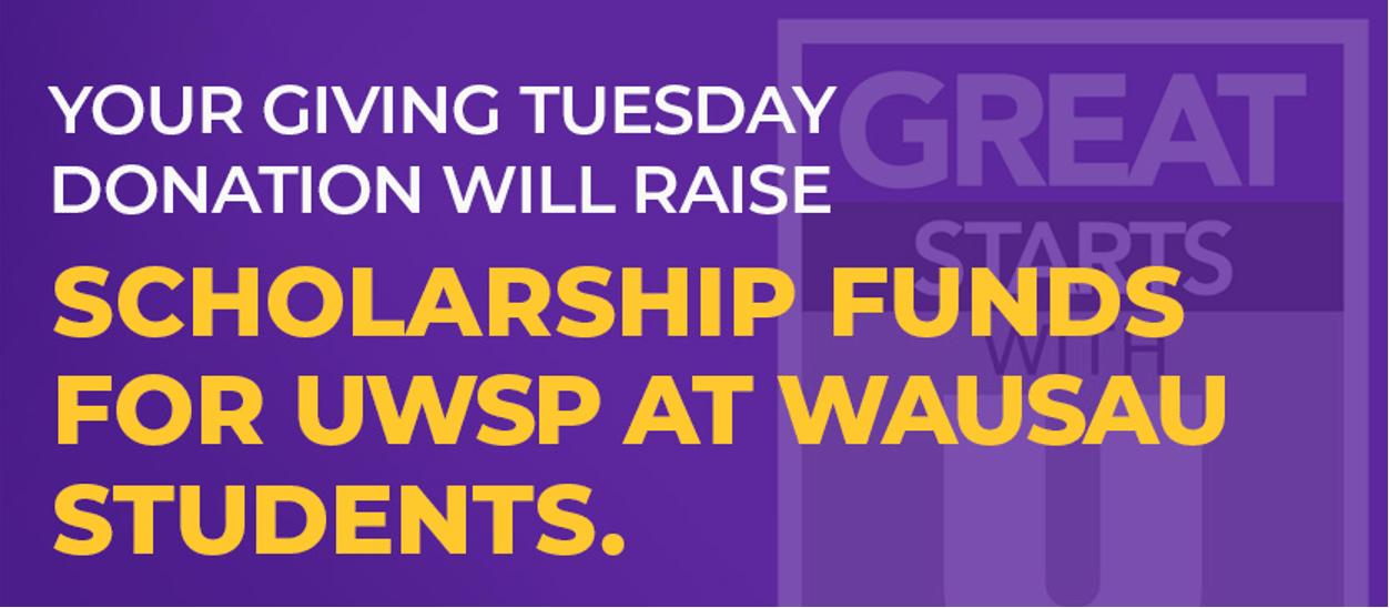 This year the UW Wausau Campus Foundation is participating in the global “Giving Tuesday” event on December 1st. Our purpose is to raise scholarship funds that will transform the lives of students, faculty, and the Greater Wausau community. Thank you in advance for your positive impact! Your Giving Tuesday Donation will Raise Scholarship Funds for UWSP at Wausau Students